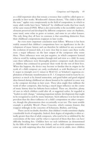 Competence and Originality    49

as a child important ideas that remain a resource that could be called upon re-
peatedly in later works. Wordsworth’s famous dictum, “The child is father of
the man,” applies very conspicuously in the field of composition, in which so
many adult works have been “fathered” by childhood works that bear much
of the same musical DNA. What is also noteworthy is the incredible variety of
elements preserved and developed by different composers: some are rhythmic,
some tonal, some relate to genre or texture, and some to yet other features.
The only thing they all have in common is that something distinctive from
their childhood compositions reappears in later works.
      An even more important conclusion must follow. Whereas it has been
widely assumed that children’s compositions have no significance in the de-
velopment of music history and can therefore be sidelined in any account of
the evolution of musical style, it is now clear that in many cases these works
were a major influence on the later output of the composers who wrote
them. These influences were not just negative, in which composers learned
what to avoid by making mistakes through trial and error as a child. In many
cases these influences were thoroughly positive; composers made discoveries
as children that continued to permeate their work for the rest of their lives.
When this happens, the device may become so familiar that its origins in the
work of a child composer are easily overlooked, as with Beethoven’s use of
C major to triumph over C minor in WoO 63, or Schubert’s ingenious ex-
ploitation of thematic transformation in D. 1. Composers tend to learn by ex-
perience as much as by formal instruction, and good habits and good original
ideas formed during childhood are almost bound to be exploited in some way
as the composer develops in later years. These ideas might then infiltrate the
work of other composers, thus having a much larger influence on the course
of music history than has hitherto been realized. There are, therefore, plenty
of cases in which children could after all, as suggested earlier, be regarded as
“leaders in style change,” initiating important stylistic developments that ought
to be recognized as such by music historians. Such influence is in fact far more
prevalent than the direct influence of a child’s composition on other compos-
ers, though this phenomenon does occasionally occur too: The most notable
example is probably Wieck’s Piano Concerto, which contains features that
reappear strikingly in the concertos of Schumann, Brahms, and Grieg.
      There can be no doubt, therefore, that children’s works sometimes display
considerable levels of originality. Indeed, their degree of originality is often ac-
tually greater than that of adult composers, who tend to be so inhibited by the
conventions of the time and by what is expected of them that they can have
difficulty breaking free. Children have no such inhibitions (as demonstrated
by the fable of the emperor’s new clothes), and so child composers sometimes
come up with surprising ideas that would not occur to adults, since children
 