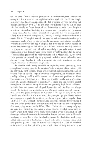 50    Chapter 4

see the world from a different perspective. Thus their originality sometimes
emerges in features that are not exploited in later works. An excellent example
is Mozart’s first known composition (K. 1a), which is only ten bars long but
changes abnormally from 3/4 to 2/4 after four bars (refer to ex. 7.1 on page
88). Fortunately his father, Leopold, had the wisdom to write down the piece
as it stood, rather than dismissing it as incompetent or adapting it to the norms
of the period. Another notable example of originality that was not repeated is
a forty-two-bar fantasia composed by Ouseley at the age of six that describes a
recent illness.5 Although it may derive some of its inspiration from other pro-
grammatic works of the period, such as the numerous battle pieces, the whole
concept and structure are highly original, for there are no known models of
any works portraying the full course of an illness. Its subtle interplay of tonal-
ity, tempo, and motivic material within a carefully organized structure is most
imaginative, while its underlying poetic vision is vividly portrayed in the series
of musical ideas presented. In both this work and in Mozart’s K. 1a, the novel
ideas appeared at a remarkably early age—six and five respectively—but they
did not become absorbed into the composer’s later style, remaining instead as
singular instances of childhood originality.
       In contrast to the many examples of originality noted previously, clear
examples of incompetence in the works of child composers born before 1900
are extremely hard to find. There are occasional grammatical errors such as
parallel fifths or octaves, slightly awkward progressions, or excessively static
tonality. Nobody could possibly pretend that all these compositions are flaw-
less masterpieces. Yet there is very little that would seriously mar one’s enjoy-
ment of a good performance of almost any of them, and the excerpts quoted
throughout the present study illustrate the generally high levels achieved.
Melodic lines are always well shaped, harmonies and bass lines are always
sound, the textures are presentable, and the part-writing generally accept-
able. Even the piece composed by Ouseley at the age of only thirty-nine
months (see Ouseley in the Checklist), the youngest age yet discovered for
any composer, is perfectly satisfactory as far as it goes, with a regular form
(A A’ B B A A’), “correct” harmony, and coherent motivic development; it
does not differ greatly from numerous sixteen-bar marches and dance pieces
that were being written in the 1820s. Thus children of even a very early age
are sometimes capable of producing levels of competence that would surprise
many, while their better works show considerable levels of imagination and
thorough technical assurance. It seems that, before children were sufficiently
confident to write down what they had invented, they had either undergone
sufficient instruction or had sufficient talent to be able to produce music of at
least passable quality. There are hardly any examples that could be described
as incompetent or littered with grammatical errors. Among the weakest to
 