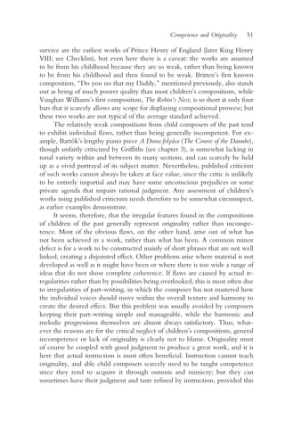 Competence and Originality   51

survive are the earliest works of Prince Henry of England (later King Henry
VIII; see Checklist), but even here there is a caveat: the works are assumed
to be from his childhood because they are so weak, rather than being known
to be from his childhood and then found to be weak. Britten’s first known
composition, “Do you no that my Daddy,” mentioned previously, also stands
out as being of much poorer quality than most children’s compositions, while
Vaughan Williams’s first composition, The Robin’s Nest, is so short at only four
bars that it scarcely allows any scope for displaying compositional prowess; but
these two works are not typical of the average standard achieved.
      The relatively weak compositions from child composers of the past tend
to exhibit individual flaws, rather than being generally incompetent. For ex-
ample, Bartók’s lengthy piano piece A Duna folyása (The Course of the Danube),
though unfairly criticized by Griffiths (see chapter 3), is somewhat lacking in
tonal variety within and between its many sections, and can scarcely be held
up as a vivid portrayal of its subject matter. Nevertheless, published criticism
of such works cannot always be taken at face value, since the critic is unlikely
to be entirely impartial and may have some unconscious prejudices or some
private agenda that impairs rational judgment. Any assessment of children’s
works using published criticisms needs therefore to be somewhat circumspect,
as earlier examples demonstrate.
      It seems, therefore, that the irregular features found in the compositions
of children of the past generally represent originality rather than incompe-
tence. Most of the obvious flaws, on the other hand, arise out of what has
not been achieved in a work, rather than what has been. A common minor
defect is for a work to be constructed mainly of short phrases that are not well
linked, creating a disjointed effect. Other problems arise where material is not
developed as well as it might have been or where there is too wide a range of
ideas that do not show complete coherence. If flaws are caused by actual ir-
regularities rather than by possibilities being overlooked, this is most often due
to irregularities of part-writing, in which the composer has not mastered how
the individual voices should move within the overall texture and harmony to
create the desired effect. But this problem was usually avoided by composers
keeping their part-writing simple and manageable, while the harmonic and
melodic progressions themselves are almost always satisfactory. Thus, what-
ever the reasons are for the critical neglect of children’s compositions, general
incompetence or lack of originality is clearly not to blame. Originality must
of course be coupled with good judgment to produce a great work, and it is
here that actual instruction is most often beneficial. Instruction cannot teach
originality, and able child composers scarcely need to be taught competence
since they tend to acquire it through osmosis and mimicry; but they can
sometimes have their judgment and taste refined by instruction, provided this
 