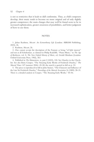 52    Chapter 4

is not so restrictive that it leads to dull conformity. Thus, as child composers
develop, their music tends to become no more original and of only slightly
greater competence; the main changes that may well be found seem to be in
increased sophistication, greater awareness of possibilities, and better judgment
of how to use them.


                                       NOTES

    1. Julian Rushton, Mozart: An Extraordinary Life (London: ABRSM Publishing,
2005), 26.
    2. Rushton, Mozart, 26.
    3. One cannot accept the description of the Fantasie as being “of little interest”
and not at all Schubertian, as claimed in Philip Radcliffe, “Piano Music,” in The Age
of Beethoven, vol. 8, The New Oxford History of Music, ed. Gerald Abraham (London:
Oxford University Press, 1982), 363.
    4. Published in The Harmonicon, xi, part 2 (1833), 100. See Ouseley in the Check-
list. See also Barry Cooper, “The Amazing Early Works of Frederick Ouseley,” The
Musical Times 147 (summer 2006): 49–58; the march is quoted in full on p. 53.
    5. The piece is reproduced in full in John Stainer, “The Character and Influence of
the Late Sir Frederick Ouseley,” Proceedings of the Musical Association 16 (1889): 28–31.
There is a detailed analysis in Cooper, “The Amazing Early Works,” 55–56.
 