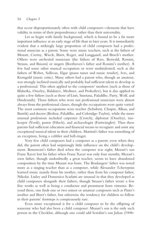 54    Chapter 5

that occur disproportionately often with child composers—elements that have
validity in terms of their preponderance rather than their universality.
      Let us begin with family background, which is bound to be a far more
important influence at an early stage of life than in later years. It is immediately
evident that a strikingly large proportion of child composers had a profes-
sional musician as a parent. Some were music teachers, such as the fathers of
Mozart, Czerny, Wieck, Bizet, Reger, and Langgaard, and Bruch’s mother.
Others were orchestral musicians (the fathers of Ries, Berwald, Rossini,
Strauss, and Busoni) or singers (Beethoven’s father and Rossini’s mother). A
few had some other musical occupation or were multitalented, such as the
fathers of Weber, Sullivan, Elgar (piano tuner and music retailer), Ives, and
Korngold (music critic). Many others had a parent who, though an amateur,
was strongly inclined musically and probably had sufficient talent to develop as
a professional. This often applied to the composers’ mothers (such as those of
Blahetka, Ouseley, Balakirev, Medtner, and Prokofiev), but it also applied to
quite a few fathers (such as those of Liszt, Smetana, Paladilhe, Parry, Wolf, and
Hindemith). Those fathers who were not professional musicians were almost
always from the professional classes, though the occupations were quite varied.
The most common occupations were teacher (Schubert, Chopin, Alkan, and
Bartók) and doctor (Berlioz, Paladilhe, and Coleridge-Taylor), while the more
unusual professions included carpenter (Crotch), diplomat (Ouseley), inn-
keeper (Verdi), pastor (Filtsch), and archaeologist (Furtwängler). Thus these
parents had sufficient education and financial means to recognize and assist any
exceptional musical talent in their children. Martinu’s father was something of
                                                       ˚
an exception, being a cobbler and bell-ringer.
      Very few child composers had a composer as a parent; even when they
did, the parent often had surprisingly little influence on the child’s develop-
ment. Bononcini’s father died when the composer was eight; Mozart’s son
Franz Xaver lost his father when Franz Xaver was only four months; Mozart’s
own father, though undoubtedly a great teacher, seems to have abandoned
composition by the time Mozart was born. The Boulangers’ father was noted
more as a singing teacher than as a composer, while Alexander Tcherepnin
learned music mainly from his mother, rather than from his composer father,
Nikolai. Linley and Domenico Scarlatti are unusual in that they developed as
child composers alongside their fathers, though Strauss’s father wrote a few
fine works as well as being a conductor and prominent horn virtuoso. Be-
yond these, one finds one or two minor or amateur composers such as Pinto’s
mother and Bizet’s father, but otherwise the tendency for children to follow
in their parents’ footsteps is conspicuously rare.
      Even more exceptional is for a child composer to be the offspring of
someone who had also been a child composer: Mozart’s son is the only such
person in the Checklist, although one could add Scriabin’s son Julian (1908–
 