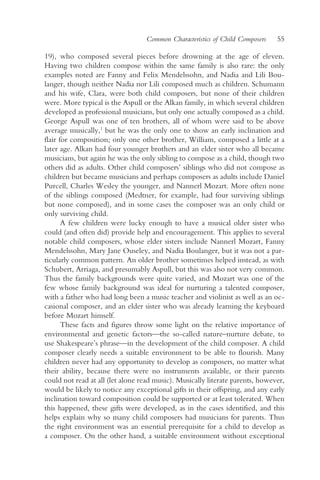 Common Characteristics of Child Composers    55

19), who composed several pieces before drowning at the age of eleven.
Having two children compose within the same family is also rare: the only
examples noted are Fanny and Felix Mendelssohn, and Nadia and Lili Bou-
langer, though neither Nadia nor Lili composed much as children. Schumann
and his wife, Clara, were both child composers, but none of their children
were. More typical is the Aspull or the Alkan family, in which several children
developed as professional musicians, but only one actually composed as a child.
George Aspull was one of ten brothers, all of whom were said to be above
average musically,1 but he was the only one to show an early inclination and
flair for composition; only one other brother, William, composed a little at a
later age. Alkan had four younger brothers and an elder sister who all became
musicians, but again he was the only sibling to compose as a child, though two
others did as adults. Other child composers’ siblings who did not compose as
children but became musicians and perhaps composers as adults include Daniel
Purcell, Charles Wesley the younger, and Nannerl Mozart. More often none
of the siblings composed (Medtner, for example, had four surviving siblings
but none composed), and in some cases the composer was an only child or
only surviving child.
       A few children were lucky enough to have a musical older sister who
could (and often did) provide help and encouragement. This applies to several
notable child composers, whose elder sisters include Nannerl Mozart, Fanny
Mendelssohn, Mary Jane Ouseley, and Nadia Boulanger, but it was not a par-
ticularly common pattern. An older brother sometimes helped instead, as with
Schubert, Arriaga, and presumably Aspull, but this was also not very common.
Thus the family backgrounds were quite varied, and Mozart was one of the
few whose family background was ideal for nurturing a talented composer,
with a father who had long been a music teacher and violinist as well as an oc-
casional composer, and an elder sister who was already learning the keyboard
before Mozart himself.
       These facts and figures throw some light on the relative importance of
environmental and genetic factors—the so-called nature–nurture debate, to
use Shakespeare’s phrase—in the development of the child composer. A child
composer clearly needs a suitable environment to be able to flourish. Many
children never had any opportunity to develop as composers, no matter what
their ability, because there were no instruments available, or their parents
could not read at all (let alone read music). Musically literate parents, however,
would be likely to notice any exceptional gifts in their offspring, and any early
inclination toward composition could be supported or at least tolerated. When
this happened, these gifts were developed, as in the cases identified, and this
helps explain why so many child composers had musicians for parents. Thus
the right environment was an essential prerequisite for a child to develop as
a composer. On the other hand, a suitable environment without exceptional
 