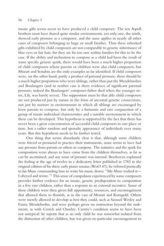 56    Chapter 5

innate gifts seems never to have produced a child composer. The ten Aspull
brothers must have shared quite similar environments, yet only one, the ninth,
showed early promise as a composer, and the same applies in nearly all other
cases of composers belonging to large or small families. Thus these inherited
gifts exhibited by child composers are not comparable to genetic inheritance of
blue eyes or fair hair, for they are far too rare within families for this to be the
case. If the ability and inclination to compose as a child had been the result of
some specific genetic quirk, there would have been a much higher proportion
of child composers whose parents or children were also child composers, but
Mozart and Scriabin are the only examples so far identified. If child composers
were, on the other hand, partly a product of parental pressure, there should be
a much higher proportion who were siblings, rather than just the Mendelssohns
and Boulangers (and in neither case is there evidence of significant parental
pressure; indeed the Boulangers’ composer-father died when the younger sis-
ter, Lili, was barely seven). The supposition must be that able child composers
are not produced just by nature in the form of ancestral genetic connections,
nor just by nurture in environments in which all siblings are encouraged by
keen parents to compose, but only by a fortunate and rare conjunction of a
group of innate individual characteristics and a suitable environment in which
these can be developed. This hypothesis is supported by the fact that there has
never been a great concentration of successful child composers in one place or
time, but a rather random and sporadic appearance of individuals over many
years. But this hypothesis needs to be further tested.
      One thing that seems abundantly clear is that, although some children
were forced or pressured to practice their instruments, none seems to have had
any pressure from parents or others to compose. The initiative and the spark for
composition seem always to have come from the children themselves, as far as
can be ascertained, and any sense of pressure was internal. Beethoven explained
the feeling at the age of twelve in a dedicatory letter published in 1783 in the
original edition of his three early piano sonatas (WoO 47); he referred poetically
to his Muse commanding him to write his music down: “My Muse wished it—
I obeyed and wrote.”2 This sense of compulsion experienced by some composers
provides further evidence for an innate, genetic predisposition to composition
in a few rare children, rather than a response to an external incentive. Some of
these children were then given full opportunity, resources, and encouragement
that allowed them to flourish, as in the case of Mozart and Korngold. Others
were merely allowed to develop as best they could, such as Samuel Wesley and
Fanny Mendelssohn, and were perhaps given no instruction beyond the rudi-
ments, as with Crotch and Ouseley. Czerny’s condition seems to have been
not untypical: he reports that as an only child he was somewhat isolated from
the distraction of other children, but was given no particular encouragement to
 