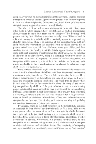 Common Characteristics of Child Composers    57

compose, even when he showed inclination in this direction. There is, however,
no significant evidence of direct opposition by parents, who could be expected
to view it as a harmless pastime; if there were opposition, it was presented when
composition was suggested as a career, as with Wesley.
      This absence of parental pressure distinguishes composition from some
other fields in which prodigies have excelled, such as reading, mathematics,
chess, or sport. In these fields there can be a danger of “hot-housing,” with
parents pushing their children to develop an early talent. This can result in
a kind of burnout in which the child is eventually unable to cope and may
abandon the activity. There is no evidence of this having happened with any
child composers: composition was in general such an unusual activity that no
parents would have expected their children to show great ability, and there
was little incentive to develop it quickly if it did appear. Moreover, unlike in
some fields such as reading or mathematics, the talent would not be exhibited
in the form of an early achiever, doing at a young age what most cannot do
until some years older. Competent composers are already exceptional, and
competent child composers, who of their own volition sit down and write
music, are doubly so; there was therefore no benchmark for what an average
child composer might achieve.
      Some of these conclusions might seem to be undermined by more recent
cases in which whole classes of children have been encouraged to compose,
sometimes at quite an early age. This is a different situation, however. Here,
there is outside pressure on the child, in the form of incentives used to per-
suade the children to compose something. The results that are produced are
in most cases far short of the competence exhibited in nearly all the surviv-
ing compositions by children of the past, who wrote out their works using
proper notation that seems normally to have related closely to the sounds they
intended. Some children in such classrooms do, of course, produce something
noteworthy, and these may be children who simply needed the right environ-
ment to flourish as composers. Nevertheless, if they need to be instructed to
compose before they start, the initial spark is missing, and they will probably
not continue as composers outside the classroom.
      By contrast, nearly all the child composers in the Checklist did continue
as composers in later life—at least intermittently or for a time. This may to
some extent reflect accidents of survival and the way in which the names
were gathered; in the twentieth century several enthusiastic child composers
have abandoned composition in favor of performance, musicology, or other
occupations in later life. Nevertheless, it is probably true that nearly all child
composers up to 1900—including any not on the list—continued to compose
as adults, and became professional musicians. This continuity of composing
activity in adult life is what might be expected if there was no “hot-housing”
 