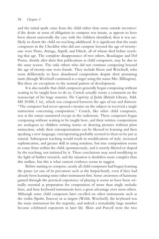 58    Chapter 5

and the initial spark came from the child rather than some outside incentive:
if the desire or sense of obligation to compose was innate, as appears to have
been almost universally the case with the children identified, then it was un-
likely to desert the child on reaching adulthood. It is significant that the main
composers in the Checklist who did not compose beyond the age of twenty-
one were Pinto, Arriaga, Aspull, and Filtsch, all of whom died before reach-
ing that age. The complete disappearance of two others, Beaulaigue and Del
Pomo, shortly after their first publications as child composers, may be due to
the same reason. The only others who did not continue composing beyond
the age of twenty-one were female. They include Riese and Weichsell, who
seem deliberately to have abandoned composition despite their promising
starts (though Weichsell continued as a singer using the name Mrs. Billington).
But these are exceptions to the normal pattern of development.
      It is also notable that child composers generally began composing without
waiting to be taught how to do so. Crotch actually wrote a comment on the
manuscript of his huge oratorio The Captivity of Judah (British Library, Add.
MS 30388, f. 6r), which was composed between the ages of ten and thirteen:
“The composer had never opened a treatise on the subject or received a single
instruction concerning composition.” Crotch, like other child composers,
was at the outset untutored except in the rudiments. These composers began
composing without waiting to be taught how, and their written compositions
are analogous to children writing stories or drawing pictures without prior
instruction, while their extemporizations can be likened to learning and then
speaking a new language; extemporizing probably seemed to them to be just as
natural. Subsequent teaching would result in modifications of style, increased
sophistication, and greater skill in using notation, but true composition seems
to come from within the child, spontaneously, and is merely filtered or shaped
by the teaching, not initiated by it. These conclusions may need modifying in
the light of further research, and the situation is doubtless more complex than
this outline, but this is what current evidence seems to suggest.
      Before starting to compose, nearly all child composers had begun learning
the piano (or one of its precursors such as the harpsichord), even if they had
already been learning some other instrument first. Some awareness of harmony
gained through the practical experience of playing it seems to have been vir-
tually essential as preparation for composition of more than single melodic
lines, and here keyboard instruments have a great advantage over most others.
Although some child composers later excelled on other instruments such as
the violin (Spohr, Enescu) or as singers (Welsh, Weichsell), the keyboard was
the main instrument for the majority, and indeed a remarkably large number
became celebrated exponents in later life. Blow and Purcell were the two
 