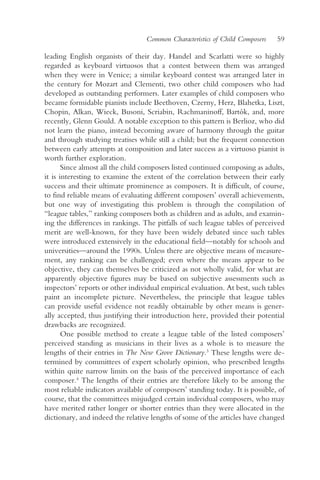 Common Characteristics of Child Composers    59

leading English organists of their day. Handel and Scarlatti were so highly
regarded as keyboard virtuosos that a contest between them was arranged
when they were in Venice; a similar keyboard contest was arranged later in
the century for Mozart and Clementi, two other child composers who had
developed as outstanding performers. Later examples of child composers who
became formidable pianists include Beethoven, Czerny, Herz, Blahetka, Liszt,
Chopin, Alkan, Wieck, Busoni, Scriabin, Rachmaninoff, Bartók, and, more
recently, Glenn Gould. A notable exception to this pattern is Berlioz, who did
not learn the piano, instead becoming aware of harmony through the guitar
and through studying treatises while still a child; but the frequent connection
between early attempts at composition and later success as a virtuoso pianist is
worth further exploration.
       Since almost all the child composers listed continued composing as adults,
it is interesting to examine the extent of the correlation between their early
success and their ultimate prominence as composers. It is difficult, of course,
to find reliable means of evaluating different composers’ overall achievements,
but one way of investigating this problem is through the compilation of
“league tables,” ranking composers both as children and as adults, and examin-
ing the differences in rankings. The pitfalls of such league tables of perceived
merit are well-known, for they have been widely debated since such tables
were introduced extensively in the educational field—notably for schools and
universities—around the 1990s. Unless there are objective means of measure-
ment, any ranking can be challenged; even where the means appear to be
objective, they can themselves be criticized as not wholly valid, for what are
apparently objective figures may be based on subjective assessments such as
inspectors’ reports or other individual empirical evaluation. At best, such tables
paint an incomplete picture. Nevertheless, the principle that league tables
can provide useful evidence not readily obtainable by other means is gener-
ally accepted, thus justifying their introduction here, provided their potential
drawbacks are recognized.
       One possible method to create a league table of the listed composers’
perceived standing as musicians in their lives as a whole is to measure the
lengths of their entries in The New Grove Dictionary.3 These lengths were de-
termined by committees of expert scholarly opinion, who prescribed lengths
within quite narrow limits on the basis of the perceived importance of each
composer.4 The lengths of their entries are therefore likely to be among the
most reliable indicators available of composers’ standing today. It is possible, of
course, that the committees misjudged certain individual composers, who may
have merited rather longer or shorter entries than they were allocated in the
dictionary, and indeed the relative lengths of some of the articles have changed
 