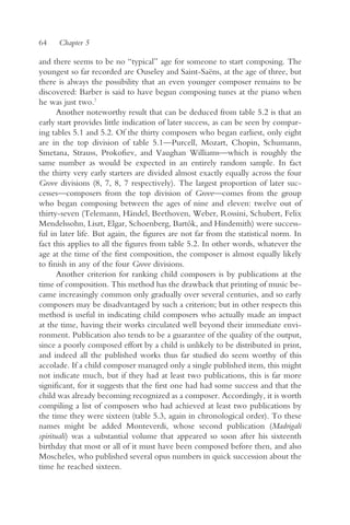 64    Chapter 5

and there seems to be no “typical” age for someone to start composing. The
youngest so far recorded are Ouseley and Saint-Saëns, at the age of three, but
there is always the possibility that an even younger composer remains to be
discovered: Barber is said to have begun composing tunes at the piano when
he was just two.7
       Another noteworthy result that can be deduced from table 5.2 is that an
early start provides little indication of later success, as can be seen by compar-
ing tables 5.1 and 5.2. Of the thirty composers who began earliest, only eight
are in the top division of table 5.1—Purcell, Mozart, Chopin, Schumann,
Smetana, Strauss, Prokofiev, and Vaughan Williams—which is roughly the
same number as would be expected in an entirely random sample. In fact
the thirty very early starters are divided almost exactly equally across the four
Grove divisions (8, 7, 8, 7 respectively). The largest proportion of later suc-
cesses—composers from the top division of Grove—comes from the group
who began composing between the ages of nine and eleven: twelve out of
thirty-seven (Telemann, Händel, Beethoven, Weber, Rossini, Schubert, Felix
Mendelssohn, Liszt, Elgar, Schoenberg, Bartók, and Hindemith) were success-
ful in later life. But again, the figures are not far from the statistical norm. In
fact this applies to all the figures from table 5.2. In other words, whatever the
age at the time of the first composition, the composer is almost equally likely
to finish in any of the four Grove divisions.
       Another criterion for ranking child composers is by publications at the
time of composition. This method has the drawback that printing of music be-
came increasingly common only gradually over several centuries, and so early
composers may be disadvantaged by such a criterion; but in other respects this
method is useful in indicating child composers who actually made an impact
at the time, having their works circulated well beyond their immediate envi-
ronment. Publication also tends to be a guarantee of the quality of the output,
since a poorly composed effort by a child is unlikely to be distributed in print,
and indeed all the published works thus far studied do seem worthy of this
accolade. If a child composer managed only a single published item, this might
not indicate much, but if they had at least two publications, this is far more
significant, for it suggests that the first one had had some success and that the
child was already becoming recognized as a composer. Accordingly, it is worth
compiling a list of composers who had achieved at least two publications by
the time they were sixteen (table 5.3, again in chronological order). To these
names might be added Monteverdi, whose second publication (Madrigali
spirituali) was a substantial volume that appeared so soon after his sixteenth
birthday that most or all of it must have been composed before then, and also
Moscheles, who published several opus numbers in quick succession about the
time he reached sixteen.
 