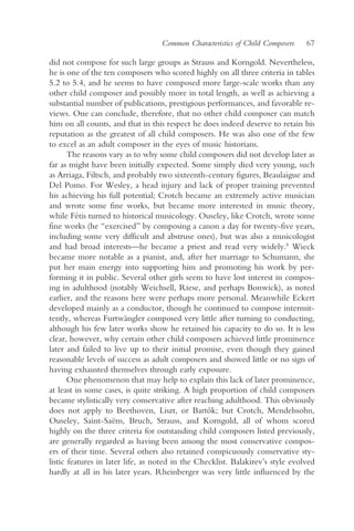 Common Characteristics of Child Composers    67

did not compose for such large groups as Strauss and Korngold. Nevertheless,
he is one of the ten composers who scored highly on all three criteria in tables
5.2 to 5.4, and he seems to have composed more large-scale works than any
other child composer and possibly more in total length, as well as achieving a
substantial number of publications, prestigious performances, and favorable re-
views. One can conclude, therefore, that no other child composer can match
him on all counts, and that in this respect he does indeed deserve to retain his
reputation as the greatest of all child composers. He was also one of the few
to excel as an adult composer in the eyes of music historians.
       The reasons vary as to why some child composers did not develop later as
far as might have been initially expected. Some simply died very young, such
as Arriaga, Filtsch, and probably two sixteenth-century figures, Beaulaigue and
Del Pomo. For Wesley, a head injury and lack of proper training prevented
his achieving his full potential; Crotch became an extremely active musician
and wrote some fine works, but became more interested in music theory,
while Fétis turned to historical musicology. Ouseley, like Crotch, wrote some
fine works (he “exercised” by composing a canon a day for twenty-five years,
including some very difficult and abstruse ones), but was also a musicologist
and had broad interests—he became a priest and read very widely.8 Wieck
became more notable as a pianist, and, after her marriage to Schumann, she
put her main energy into supporting him and promoting his work by per-
forming it in public. Several other girls seem to have lost interest in compos-
ing in adulthood (notably Weichsell, Riese, and perhaps Bonwick), as noted
earlier, and the reasons here were perhaps more personal. Meanwhile Eckert
developed mainly as a conductor, though he continued to compose intermit-
tently, whereas Furtwängler composed very little after turning to conducting,
although his few later works show he retained his capacity to do so. It is less
clear, however, why certain other child composers achieved little prominence
later and failed to live up to their initial promise, even though they gained
reasonable levels of success as adult composers and showed little or no sign of
having exhausted themselves through early exposure.
       One phenomenon that may help to explain this lack of later prominence,
at least in some cases, is quite striking. A high proportion of child composers
became stylistically very conservative after reaching adulthood. This obviously
does not apply to Beethoven, Liszt, or Bartók; but Crotch, Mendelssohn,
Ouseley, Saint-Saëns, Bruch, Strauss, and Korngold, all of whom scored
highly on the three criteria for outstanding child composers listed previously,
are generally regarded as having been among the most conservative compos-
ers of their time. Several others also retained conspicuously conservative sty-
listic features in later life, as noted in the Checklist. Balakirev’s style evolved
hardly at all in his later years. Rheinberger was very little influenced by the
 