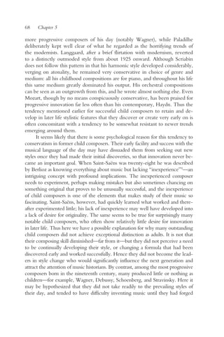 68    Chapter 5

more progressive composers of his day (notably Wagner), while Paladilhe
deliberately kept well clear of what he regarded as the horrifying trends of
the modernists. Langgaard, after a brief flirtation with modernism, reverted
to a distinctly outmoded style from about 1925 onward. Although Scriabin
does not follow this pattern in that his harmonic style developed considerably,
verging on atonality, he remained very conservative in choice of genre and
medium: all his childhood compositions are for piano, and throughout his life
this same medium greatly dominated his output. His orchestral compositions
can be seen as an outgrowth from this, and he wrote almost nothing else. Even
Mozart, though by no means conspicuously conservative, has been praised for
progressive innovation far less often than his contemporary, Haydn. Thus the
tendency mentioned earlier for successful child composers to retain and de-
velop in later life stylistic features that they discover or create very early on is
often concomitant with a tendency to be somewhat resistant to newer trends
emerging around them.
      It seems likely that there is some psychological reason for this tendency to
conservatism in former child composers. Their early facility and success with the
musical language of the day may have dissuaded them from seeking out new
styles once they had made their initial discoveries, so that innovation never be-
came an important goal. When Saint-Saëns was twenty-eight he was described
by Berlioz as knowing everything about music but lacking “inexperience”9—an
intriguing concept with profound implications. The inexperienced composer
needs to experiment, perhaps making mistakes but also sometimes chancing on
something original that proves to be unusually successful, and the inexperience
of child composers is one of the elements that makes study of their music so
fascinating. Saint-Saëns, however, had quickly learned what worked and there-
after experimented little; his lack of inexperience may well have developed into
a lack of desire for originality. The same seems to be true for surprisingly many
notable child composers, who often show relatively little desire for innovation
in later life. Thus here we have a possible explanation for why many outstanding
child composers did not achieve exceptional distinction as adults. It is not that
their composing skill diminished—far from it—but they did not perceive a need
to be continually developing their style, or changing a formula that had been
discovered early and worked successfully. Hence they did not become the lead-
ers in style change who would significantly influence the next generation and
attract the attention of music historians. By contrast, among the most progressive
composers born in the nineteenth century, many produced little or nothing as
children—for example, Wagner, Debussy, Schoenberg, and Stravinsky. Here it
may be hypothesized that they did not take readily to the prevailing styles of
their day, and tended to have difficulty inventing music until they had forged
 