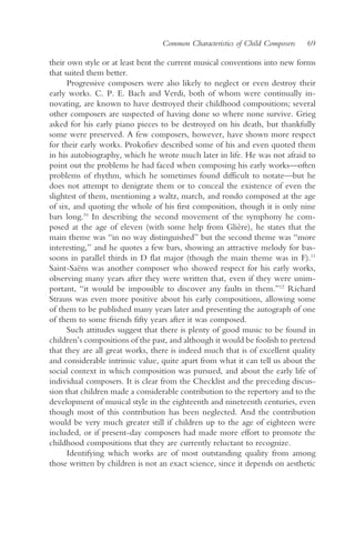 Common Characteristics of Child Composers   69

their own style or at least bent the current musical conventions into new forms
that suited them better.
      Progressive composers were also likely to neglect or even destroy their
early works. C. P. E. Bach and Verdi, both of whom were continually in-
novating, are known to have destroyed their childhood compositions; several
other composers are suspected of having done so where none survive. Grieg
asked for his early piano pieces to be destroyed on his death, but thankfully
some were preserved. A few composers, however, have shown more respect
for their early works. Prokofiev described some of his and even quoted them
in his autobiography, which he wrote much later in life. He was not afraid to
point out the problems he had faced when composing his early works—often
problems of rhythm, which he sometimes found difficult to notate—but he
does not attempt to denigrate them or to conceal the existence of even the
slightest of them, mentioning a waltz, march, and rondo composed at the age
of six, and quoting the whole of his first composition, though it is only nine
bars long.10 In describing the second movement of the symphony he com-
posed at the age of eleven (with some help from Glière), he states that the
main theme was “in no way distinguished” but the second theme was “more
interesting,” and he quotes a few bars, showing an attractive melody for bas-
soons in parallel thirds in D flat major (though the main theme was in F).11
Saint-Saëns was another composer who showed respect for his early works,
observing many years after they were written that, even if they were unim-
portant, “it would be impossible to discover any faults in them.”12 Richard
Strauss was even more positive about his early compositions, allowing some
of them to be published many years later and presenting the autograph of one
of them to some friends fifty years after it was composed.
      Such attitudes suggest that there is plenty of good music to be found in
children’s compositions of the past, and although it would be foolish to pretend
that they are all great works, there is indeed much that is of excellent quality
and considerable intrinsic value, quite apart from what it can tell us about the
social context in which composition was pursued, and about the early life of
individual composers. It is clear from the Checklist and the preceding discus-
sion that children made a considerable contribution to the repertory and to the
development of musical style in the eighteenth and nineteenth centuries, even
though most of this contribution has been neglected. And the contribution
would be very much greater still if children up to the age of eighteen were
included, or if present-day composers had made more effort to promote the
childhood compositions that they are currently reluctant to recognize.
      Identifying which works are of most outstanding quality from among
those written by children is not an exact science, since it depends on aesthetic
 