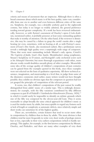 70    Chapter 5

criteria and means of assessment that are imprecise. Although there is often a
broad consensus about which music is of the best quality, tastes vary consider-
ably from one era to another and even between different critics of the same
era. Simplicity, for example, was a desirable aesthetic goal in the eighteenth
century, but today is no longer so widely admired, the general preference
tending toward greater complexity. If a work has been reviewed enthusiasti-
cally, however, as with Ayrton’s assessment of Ouseley’s opera L’isola disabi-
tata, mentioned earlier, it probably possesses at least some outstanding qualities
that make it worthy of attention. On the other hand, if the reviewer is dismis-
sive, this may be caused by a failure to grasp the work’s merits after a single
hearing (or even, sometimes, with no hearing at all, as with Perényi’s assess-
ment of Liszt’s Don Sanche, also mentioned earlier). But a preliminary survey
reveals a strikingly high quality over a surprisingly wide range of composers.
Those that seem most outstanding include Mozart’s early operas, Crotch’s
The Captivity of Judah, Liszt’s Don Sanche, Mendelssohn’s string symphonies,
Strauss’s Symphony in D minor, and Korngold’s early orchestral scores such
as his Schauspiel Ouvertüre; but more thorough acquaintance with other, more
obscure works would doubtless unearth plenty of other examples. Meanwhile
some idea of the average quality of children’s compositions of past centuries
can be gained from the examples quoted in this book, since these examples
were not selected on the basis of qualitative superiority. All show technical as-
surance, imagination, and musicianship to a level that, to judge from some of
the dismissive comments cited earlier, many writers would not have thought
possible; they exhibit no obvious signs that the composers in question had not
yet grasped the principles of composition of the relevant period.
      It seems, too, that children’s compositions of the past cannot be readily
distinguished from adults’ music of a similar type. This is strikingly demon-
strated, for example, with the fifty variations contributed by fifty different
composers to part II of Diabelli’s Vaterländischer Künstlerverein (Vienna, 1824),13
in which it would surely be impossible to identify on stylistic grounds which
one of the fifty was composed by the eleven-year-old Liszt. Thus it seems
reasonable to adopt broadly the same critical approach for children’s music as
is used for similar music by adults, but unacceptable to regard any features such
as lack of length or complexity as automatic defects, since relatively simple and
short works can sometimes be of the highest quality.
      There are, nevertheless, certain features that tend to occur more often
in compositions by children than in those by adults. The most obvious is that
children tend far more frequently to write very short works of perhaps sixteen
bars or less, especially in their very earliest compositions (which is hardly sur-
prising). This applies, for example, to the first known compositions by Mozart,
Ouseley, and Prokofiev, and there are many other examples of very short
 