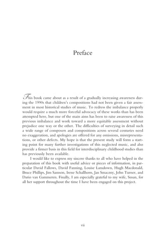 Preface




T    his book came about as a result of a gradually increasing awareness dur-
ing the 1990s that children’s compositions had not been given a fair assess-
ment in most historical studies of music. To redress the imbalance properly
would require a much more forceful advocacy of these works than has been
attempted here, but one of the main aims has been to raise awareness of this
previous imbalance and work toward a more equitable assessment without
prejudice one way or the other. The difficulties of surveying in detail such
a wide range of composers and compositions across several centuries need
no exaggeration, and apologies are offered for any omissions, misrepresenta-
tions, or other defects. My hope is that the present study will form a start-
ing point for many further investigations of this neglected music, and also
provide a firmer basis in this field for interdisciplinary childhood studies than
has previously been available.
      I would like to express my sincere thanks to all who have helped in the
preparation of this book with useful advice or pieces of information, in par-
ticular David Fallows, David Fanning, Louise Lansdown, Hugh Macdonald,
Bruce Phillips, Jim Samson, Irene Schallhorn, Jan Smaczny, John Turner, and
Dario van Gammeren. Finally, I am especially grateful to my wife, Susan, for
all her support throughout the time I have been engaged on this project.




                                       vii
 