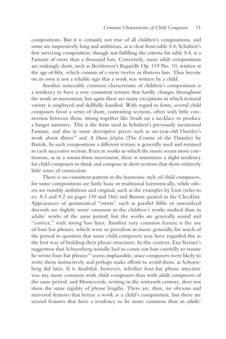 Common Characteristics of Child Composers    71

compositions. But it is certainly not true of all children’s compositions, and
some are impressively long and ambitious, as is clear from table 5.4; Schubert’s
first surviving composition, though not fulfilling the criteria for table 5.4, is a
Fantasie of more than a thousand bars. Conversely, some adult compositions
are strikingly short, such as Beethoven’s Bagatelle Op. 119 No. 10, written at
the age of fifty, which consists of a mere twelve or thirteen bars. Thus brevity
on its own is not a reliable sign that a work was written by a child.
       Another noticeably common characteristic of children’s compositions is
a tendency to have a very consistent texture that hardly changes throughout
the work or movement, but again there are many exceptions in which textural
variety is employed and skillfully handled. With regard to form, several child
composers favor a series of short, contrasting sections, often with little con-
nection between them, strung together like beads on a necklace to produce
a longer narrative. This is the form used in Schubert’s previously mentioned
Fantasie, and also in some descriptive pieces such as six-year-old Ouseley’s
work about illness14 and A Duna folyása (The Course of the Danube) by
Bartók. In such compositions a different texture is generally used and retained
in each successive section. Even in works in which the music seems more con-
tinuous, as in a sonata-form movement, there is sometimes a slight tendency
for child composers to think and compose in short sections that show relatively
little sense of connection.
       There is no consistent pattern in the harmonic style of child composers,
for some compositions are fairly basic or traditional harmonically, while oth-
ers are notably ambitious and original, such as the examples by Liszt (refer to
ex. 8.3 and 9.2 on pages 130 and 166) and Busoni quoted in the Checklist.
Appearances of grammatical “errors” such as parallel fifths or unresolved
discords are slightly more common in the children’s works studied than in
adults’ works of the same period, but the works are generally sound and
“correct,” with strong bass lines. Another very common feature is the use
of four-bar phrases, which were so prevalent in music generally for much of
the period in question that some child composers may have regarded this as
the best way of building their phrase structures. In this context, Ena Steiner’s
suggestion that Schoenberg initially had to count out bars carefully to ensure
he wrote four-bar phrases15 seems implausible, since composers were likely to
write them instinctively and perhaps make efforts to avoid them, as Schoen-
berg did later. It is doubtful, however, whether four-bar phrase structure
was any more common with child composers than with adult composers of
the same period, and Monteverdi, writing in the sixteenth century, does not
show the same rigidity of phrase lengths. There are, then, no obvious and
universal features that betray a work as a child’s composition, but there are
several features that have a tendency to be more common than in adults’
 