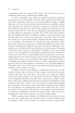 72    Chapter 5

compositions of the same period. This seems to be as far as one can go in
establishing what makes a distinctively childlike style.
      In sum, it is possible to go a long way toward answering the questions
posed at the outset of this study. The main child composers born before the
end of the nineteenth century have now been identified, though it is highly
likely that a few have been overlooked, given that there is no reliable method
of tracing them all. Nearly all continued as composers in adult life, though
often with only limited success. Some child composers have emerged in every
decade, at least from the 1750s onward, although for preceding periods they
are often difficult or impossible to identify. From 1750 onward their distribu-
tion across different decades is remarkably consistent—not fewer than four and
not more than ten are listed in any one decade, such as the 1750s. The works
they produce are in general thoroughly competent and often highly imagina-
tive and original, with elements of a personal style often appearing in these
early works. Coherent music has been composed by children as young as three
(Ouseley and Saint-Saëns). Whether any can be considered “masterpieces” de-
pends on one’s definition of this term, but there are certainly some outstanding
works from several composers. Thus neglect of children’s works seems clearly
to be due more to prejudice and misguided presupposition than to deficiencies
in the music itself. There is much popular music around that is not demon-
strably superior to the works discussed in the Checklist. And although certain
stylistic features tend to occur in children’s music more often than in adults’, it
is normally not possible to identify a work as a child’s composition on stylistic
grounds. Only a few first attempts at composition, such as Vaughan Williams’s
The Robin’s Nest, show by their brevity and stylistic uncertainty that they are
unlikely to be the work of an adult.
      It follows, therefore, that children’s compositions of the past are fully
worthy of study, and on the basis of their intrinsic merits deserve far more
attention than they have been given. Those that were written by children
who became major composers are of particular interest for the light they shed
on the composers themselves and their early environments, and these child-
hood works often exhibit features that became prominent thumbprints in the
composers’ later music. There is also some benefit to be gained from studying
the compositions of even the weakest of past child composers for the insights
they may bring to our understanding of the role of music at the time, and of
the position and role of the child in society. Such insights can feed into wider
investigations of childhood in general. The present study is little more than a
starting point in this context, and more research is clearly needed.
      Wider questions about children and childhood in the history of music
have also been neglected in the literature and need further definition and
investigation. There is, for example, an excellent twenty-two-page article
 