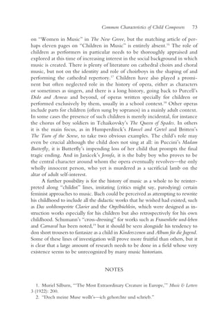Common Characteristics of Child Composers     73

on “Women in Music” in The New Grove, but the matching article of per-
haps eleven pages on “Children in Music” is entirely absent.16 The role of
children as performers in particular needs to be thoroughly appraised and
explored at this time of increasing interest in the social background in which
music is created. There is plenty of literature on cathedral choirs and choral
music, but not on the identity and role of choirboys in the shaping of and
performing the cathedral repertory.17 Children have also played a promi-
nent but often neglected role in the history of opera, either as characters
or sometimes as singers, and there is a long history, going back to Purcell’s
Dido and Aeneas and beyond, of operas written specially for children or
performed exclusively by them, usually in a school context.18 Other operas
include parts for children (often sung by sopranos) in a mainly adult context.
In some cases the presence of such children is merely incidental, for instance
the chorus of boy soldiers in Tchaikovsky’s The Queen of Spades. In others
it is the main focus, as in Humperdinck’s Hansel and Gretel and Britten’s
The Turn of the Screw, to take two obvious examples. The child’s role may
even be crucial although the child does not sing at all: in Puccini’s Madam
Butterfly, it is Butterfly’s impending loss of her child that prompts the final
tragic ending. And in Janácek’s Jenufa, it is the baby boy who proves to be
the central character around whom the opera eventually revolves—the only
wholly innocent person, who yet is murdered as a sacrificial lamb on the
altar of adult self-interest.
      A further possibility is for the history of music as a whole to be reinter-
preted along “childist” lines, imitating (critics might say, parodying) certain
feminist approaches to music. Bach could be perceived as attempting to rewrite
his childhood to include all the didactic works that he wished had existed, such
as Das wohltemperirte Clavier and the Orgelbüchlein, which were designed as in-
struction works especially for his children but also retrospectively for his own
childhood. Schumann’s “cross-dressing” for works such as Frauenliebe und-leben
and Carnaval has been noted,19 but it should be seen alongside his tendency to
don short trousers to fantasize as a child in Kinderszenen and Album für die Jugend.
Some of these lines of investigation will prove more fruitful than others, but it
is clear that a large amount of research needs to be done in a field whose very
existence seems to be unrecognized by many music historians.


                                     NOTES

   1. Muriel Silburn, “‘The Most Extraordinary Creature in Europe,’” Music & Letters
3 (1922): 200.
   2. “Doch meine Muse wollt’s—ich gehorchte und schrieb.”
 