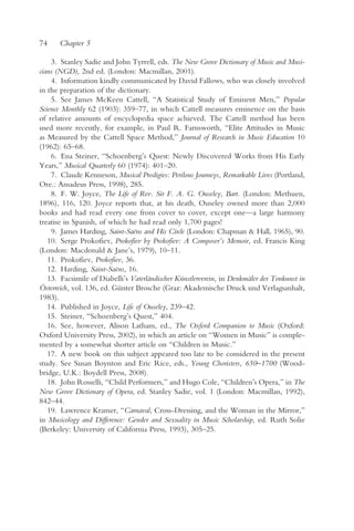 74    Chapter 5

    3. Stanley Sadie and John Tyrrell, eds. The New Grove Dictionary of Music and Musi-
cians (NGD), 2nd ed. (London: Macmillan, 2001).
    4. Information kindly communicated by David Fallows, who was closely involved
in the preparation of the dictionary.
    5. See James McKeen Cattell, “A Statistical Study of Eminent Men,” Popular
Science Monthly 62 (1903): 359–77, in which Cattell measures eminence on the basis
of relative amounts of encyclopedia space achieved. The Cattell method has been
used more recently, for example, in Paul R. Farnsworth, “Elite Attitudes in Music
as Measured by the Cattell Space Method,” Journal of Research in Music Education 10
(1962): 65–68.
    6. Ena Steiner, “Schoenberg’s Quest: Newly Discovered Works from His Early
Years,” Musical Quarterly 60 (1974): 401–20.
    7. Claude Kenneson, Musical Prodigies: Perilous Journeys, Remarkable Lives (Portland,
Ore.: Amadeus Press, 1998), 285.
    8. F. W. Joyce, The Life of Rev. Sir F. A. G. Ouseley, Bart. (London: Methuen,
1896), 116, 120. Joyce reports that, at his death, Ouseley owned more than 2,000
books and had read every one from cover to cover, except one—a large harmony
treatise in Spanish, of which he had read only 1,700 pages!
    9. James Harding, Saint-Saëns and His Circle (London: Chapman & Hall, 1965), 90.
   10. Serge Prokofiev, Prokofiev by Prokofiev: A Composer’s Memoir, ed. Francis King
(London: Macdonald & Jane’s, 1979), 10–11.
   11. Prokofiev, Prokofiev, 36.
   12. Harding, Saint-Saëns, 16.
   13. Facsimile of Diabelli’s Vaterländischer Künstlerverein, in Denkmäler der Tonkunst in
Österreich, vol. 136, ed. Günter Brosche (Graz: Akademische Druck und Verlagsanhalt,
1983).
   14. Published in Joyce, Life of Ouseley, 239–42.
   15. Steiner, “Schoenberg’s Quest,” 404.
   16. See, however, Alison Latham, ed., The Oxford Companion to Music (Oxford:
Oxford University Press, 2002), in which an article on “Women in Music” is comple-
mented by a somewhat shorter article on “Children in Music.”
   17. A new book on this subject appeared too late to be considered in the present
study. See Susan Boynton and Eric Rice, eds., Young Choristers, 650–1700 (Wood-
bridge, U.K.: Boydell Press, 2008).
   18. John Rosselli, “Child Performers,” and Hugo Cole, “Children’s Opera,” in The
New Grove Dictionary of Opera, ed. Stanley Sadie, vol. 1 (London: Macmillan, 1992),
842–44.
   19. Lawrence Kramer, “Carnaval, Cross-Dressing, and the Woman in the Mirror,”
in Musicology and Difference: Gender and Sexuality in Music Scholarship, ed. Ruth Solie
(Berkeley: University of California Press, 1993), 305–25.
 