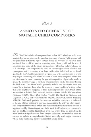 Part 2

       ANNOTATED CHECKLIST OF
       NOTABLE CHILD COMPOSERS




This Checklist includes all composers born before 1900 who have so far been
identified as having composed a significant amount of music (which could still
be quite small) before the age of sixteen. Since no previous list has ever been
published that could be used as a starting point, there could well be several
omissions, and some of the names included were identified only by chance or
at a late stage. The composers are listed in chronological order of birth, but
a composer index, complete with dates, will enable individuals to be found
quickly. In this Checklist composers are presented with an indication of when
they began composing and a brief account of what they composed before the
age of sixteen. In most cases only the year of composition of particular works is
given; the composer’s age at the time of composition can be determined using
the birth date. The lists of works generally include any lost works, since the
aim of these lists is to show what the composers were capable of writing rather
than what might have happened to their manuscripts in later years. Much of the
information is derived from standard reference works, chiefly The New Grove
Dictionary (NGD), Grove Music Online (GMO), Die Musik in Geschichte und
Gegenwart (MGG), and occasionally the Oxford Dictionary of National Biography
(ODNB). Additional specialist literature on individual composers is indicated
at the end of their entries if it was used in compiling the entry or offers signifi-
cant supplementary details. Often the basic information from these sources is
supplemented by direct observation of the music itself, where scores or record-
ings are readily available. Recordings are noted where they are considered to
be of particular significance or form a major collection, but there has been no
attempt to include a comprehensive listing, especially with major composers
whose early works may have been recorded several times.


                                        75
 