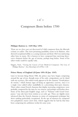 •   6    •


             Composers Born before 1700




Philippe Basiron (c. 1449–May 1491)
There are no clear cases yet discovered of child composers from the fifteenth
century or earlier. The most promising possibility seems to be Basiron, who
showed exceptional ability as a young musician and from 1464 was instructing
other boys in music. He is known to have composed four surviving three-
voice chansons before the age of twenty, perhaps long before. Some of his
other works could be equally early.

Higgins, Paula, “Tracing the Careers of Late Medieval Composers: The Case of
  Philippe Basiron,” Acta Musicologica 62 (1990): 1–28.


Prince Henry of England (28 June 1491–28 Jan. 1547)
Later to become King Henry VIII, the prince may have begun composing
around the age of ten, though none of his early compositions can be dated
with any accuracy. His earliest work appears to be the chanson “Gentil prince
de renom,” which betrays signs of being an apprentice exercise, since it is
a single voice added rather unskillfully to a preexisting three-part chanson.
Three other extant French chansons that display increasing competence were
probably composed by the time he was sixteen, and perhaps well before then.
Some of his three-part English songs, such as “Pastyme with Good Com-
panye,” may also have been written at an early age. These are slightly more
advanced than the French chansons in terms of contrapuntal technique but
show nothing particularly exceptional. At the age of nineteen he composed
two polyphonic masses (now lost), which suggests that he had by that time
been composing less ambitious works for some years.


                                      77
 