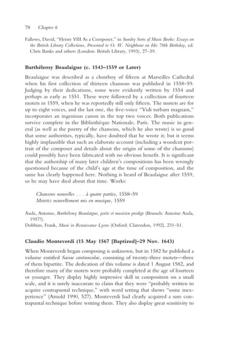 78    Chapter 6

Fallows, David, “Henry VIII As a Composer,” in Sundry Sorts of Music Books: Essays on
  the British Library Collections, Presented to O. W. Neighbour on His 70th Birthday, ed.
  Chris Banks and others (London: British Library, 1993), 27–39.


Barthélemy Beaulaigue (c. 1543–1559 or Later)
Beaulaigue was described as a choirboy of fifteen at Marseilles Cathedral
when his first collection of thirteen chansons was published in 1558–59.
Judging by their dedications, some were evidently written by 1554 and
perhaps as early as 1551. These were followed by a collection of fourteen
motets in 1559, when he was reportedly still only fifteen. The motets are for
up to eight voices, and the last one, the five-voice “Vidi turbam magnam,”
incorporates an ingenious canon in the top two voices. Both publications
survive complete in the Bibliothèque Nationale, Paris. The music in gen-
eral (as well as the poetry of the chansons, which he also wrote) is so good
that some authorities, typically, have doubted that he wrote it; but it seems
highly implausible that such an elaborate account (including a woodcut por-
trait of the composer and details about the origin of some of the chansons)
could possibly have been fabricated with no obvious benefit. It is significant
that the authorship of many later children’s compositions has been wrongly
questioned because of the child’s age at the time of composition, and the
same has clearly happened here. Nothing is heard of Beaulaigue after 1559,
so he may have died about that time. Works:

     Chansons nouvelles . . . à quatre parties, 1558–59
     Motettz nouvellement mis en musique, 1559

Auda, Antoine, Barthélemy Beaulaigue, poète et musicien prodige (Brussels: Antoine Auda,
  1957?).
Dobbins, Frank, Music in Renaissance Lyons (Oxford: Clarendon, 1992), 231–51.


Claudio Monteverdi (15 May 1567 [Baptized]–29 Nov. 1643)
When Monteverdi began composing is unknown, but in 1582 he published a
volume entitled Sacrae cantiunculae, consisting of twenty-three motets—three
of them bipartite. The dedication of this volume is dated 1 August 1582, and
therefore many of the motets were probably completed at the age of fourteen
or younger. They display highly impressive skill in composition on a small
scale, and it is surely inaccurate to claim that they were “probably written to
acquire contrapuntal technique,” with word setting that shows “some inex-
perience” (Arnold 1990, 527). Monteverdi had clearly acquired a sure con-
trapuntal technique before writing them. They also display great sensitivity to
 
