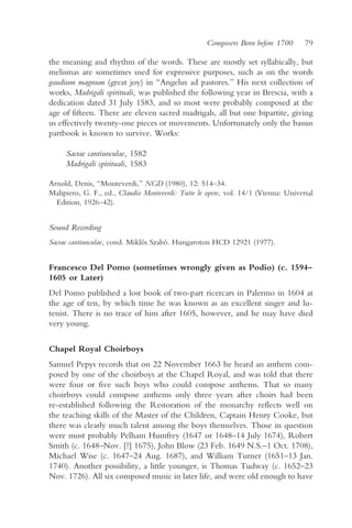 Composers Born before 1700      79

the meaning and rhythm of the words. These are mostly set syllabically, but
melismas are sometimes used for expressive purposes, such as on the words
gaudium magnum (great joy) in “Angelus ad pastores.” His next collection of
works, Madrigali spirituali, was published the following year in Brescia, with a
dedication dated 31 July 1583, and so most were probably composed at the
age of fifteen. There are eleven sacred madrigals, all but one bipartite, giving
us effectively twenty-one pieces or movements. Unfortunately only the bassus
partbook is known to survive. Works:

     Sacrae cantiunculae, 1582
     Madrigali spirituali, 1583

Arnold, Denis, “Monteverdi,” NGD (1980), 12: 514–34.
Malipiero, G. F., ed., Claudio Monteverdi: Tutte le opere, vol. 14/1 (Vienna: Universal
  Edition, 1926–42).


Sound Recording
Sacrae cantiunculae, cond. Miklós Szabó. Hungaroton HCD 12921 (1977).


Francesco Del Pomo (sometimes wrongly given as Podio) (c. 1594–
1605 or Later)
Del Pomo published a lost book of two-part ricercars in Palermo in 1604 at
the age of ten, by which time he was known as an excellent singer and lu-
tenist. There is no trace of him after 1605, however, and he may have died
very young.

Chapel Royal Choirboys
Samuel Pepys records that on 22 November 1663 he heard an anthem com-
posed by one of the choirboys at the Chapel Royal, and was told that there
were four or five such boys who could compose anthems. That so many
choirboys could compose anthems only three years after choirs had been
re-established following the Restoration of the monarchy reflects well on
the teaching skills of the Master of the Children, Captain Henry Cooke, but
there was clearly much talent among the boys themselves. Those in question
were most probably Pelham Humfrey (1647 or 1648–14 July 1674), Robert
Smith (c. 1648–Nov. [?] 1675), John Blow (23 Feb. 1649 N.S.–1 Oct. 1708),
Michael Wise (c. 1647–24 Aug. 1687), and William Turner (1651–13 Jan.
1740). Another possibility, a little younger, is Thomas Tudway (c. 1652–23
Nov. 1726). All six composed music in later life, and were old enough to have
 