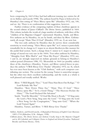 80    Chapter 6

been composing by 1663 if they had had sufficient training (see entries for all
six in Ashbee and Lasocki 1998). The anthem heard by Pepys is believed to be
Humfrey’s first setting of “Have Mercy upon Me” (Humfrey 1972, xiii, 140,
and no. 4a). There is no confirmation of this suggestion, however.
      Further evidence of the composing exploits of these choirboys appears in
the second edition of James Clifford’s The Divine Services, published in 1664.
This volume includes the words of a large number of anthems, with three of the
“children of his Majesties Chappel” represented: Humfrey, Smith, and Blow.
Five anthems are by Humfrey, six are by Smith, and three by Blow. Unfortu-
nately all except “Haste Thee O God” (Humfrey 1972, no. 3) are now lost.
      The two early anthems by Humfrey that do survive show considerable
sensitivity to word setting. “Have Mercy upon Me” in C minor is particularly
remarkable for its change to C major in an almost Beethoven-like manner for
the joyful final section. Such a change from C minor to C major to reflect a
change of mood was very rare in the 1660s. Two other anthems by Humfrey,
“Almighty God, Who Mad’st” and “Hear My Prayer” (Humfrey 1972, nos.
1 and 2), are strongly suspected on stylistic grounds to belong to Humfrey’s
earliest period (Dennison 1986, 57). Meanwhile in 1664 (or possibly earlier)
three of the choirboys—Humfrey, Turner, and Blow—joined forces to pro-
duce the anthem “I Will Alway Give Thanks” (Humfrey 1972, no. 8), which
has ever since been known as the “Club Anthem,” with each composer con-
tributing one section. The section by the young Turner is somewhat meager,
but the other two show excellent craftsmanship, and the work as a whole is
well planned and tonally unified. Works:

     Blow: “I Will Magnify Thee,” “Lord Thou Hast Been Our Refuge,” “O
       Lord Rebuke Me Not”
     Humfrey: “Bow Down Thine Ear,” “Haste Thee O God,” “Have
       Mercy upon Me,” “It Is a Good Thing,” “The Heavens Declare the
       Glory,” “The Lord Declared His Salvation”
     Smith: “God Be Merciful,” “O God My Heart is Ready,” “O Sing unto
       the Lord a New Song, Sing unto the Lord,” “O Sing unto the Lord
       a New Song, Let the Congregation,” “Sing unto God,” “When the
       Lord Turned Again”
     Humfrey, Turner, and Blow: “I Will Alway Give Thanks”

Ashbee, Andrew, and David Lasocki, A Biographical Dictionary of English Court Musicians
  1485–1714 (Aldershot, U.K.: Ashgate, 1998).
Clifford, James, The Divine Services and Anthems Usually Sung in His Majesties Chappell
  and in All Cathedrals and Collegiate Choires in England and Ireland (London: Nathaniel
  Brooke and Henry Brome, 1664).
 