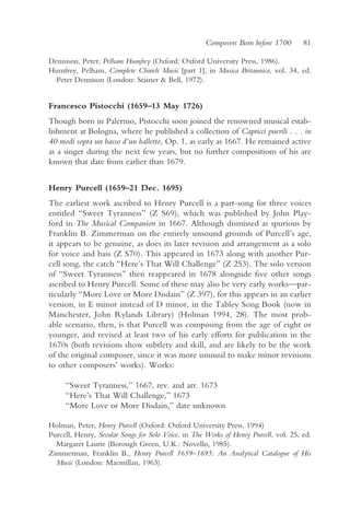 Composers Born before 1700       81

Dennison, Peter, Pelham Humfrey (Oxford: Oxford University Press, 1986).
Humfrey, Pelham, Complete Church Music [part 1], in Musica Britannica, vol. 34, ed.
  Peter Dennison (London: Stainer & Bell, 1972).


Francesco Pistocchi (1659–13 May 1726)
Though born in Palermo, Pistocchi soon joined the renowned musical estab-
lishment at Bologna, where he published a collection of Capricci puerili . . . in
40 modi sopra un basso d’un balletto, Op. 1, as early as 1667. He remained active
as a singer during the next few years, but no further compositions of his are
known that date from earlier than 1679.


Henry Purcell (1659–21 Dec. 1695)
The earliest work ascribed to Henry Purcell is a part-song for three voices
entitled “Sweet Tyranness” (Z S69), which was published by John Play-
ford in The Musical Companion in 1667. Although dismissed as spurious by
Franklin B. Zimmerman on the entirely unsound grounds of Purcell’s age,
it appears to be genuine, as does its later revision and arrangement as a solo
for voice and bass (Z S70). This appeared in 1673 along with another Pur-
cell song, the catch “Here’s That Will Challenge” (Z 253). The solo version
of “Sweet Tyranness” then reappeared in 1678 alongside five other songs
ascribed to Henry Purcell. Some of these may also be very early works—par-
ticularly “More Love or More Disdain” (Z 397), for this appears in an earlier
version, in E minor instead of D minor, in the Tabley Song Book (now in
Manchester, John Rylands Library) (Holman 1994, 28). The most prob-
able scenario, then, is that Purcell was composing from the age of eight or
younger, and revised at least two of his early efforts for publication in the
1670s (both revisions show subtlety and skill, and are likely to be the work
of the original composer, since it was more unusual to make minor revisions
to other composers’ works). Works:

     “Sweet Tyranness,” 1667, rev. and arr. 1673
     “Here’s That Will Challenge,” 1673
     “More Love or More Disdain,” date unknown

Holman, Peter, Henry Purcell (Oxford: Oxford University Press, 1994)
Purcell, Henry, Secular Songs for Solo Voice, in The Works of Henry Purcell, vol. 25, ed.
  Margaret Laurie (Borough Green, U.K.: Novello, 1985).
Zimmerman, Franklin B., Henry Purcell 1659–1695: An Analytical Catalogue of His
  Music (London: Macmillan, 1963).
 
