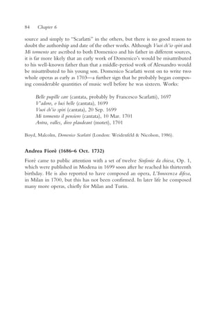 84    Chapter 6

source and simply to “Scarlatti” in the others, but there is no good reason to
doubt the authorship and date of the other works. Although Vuoi ch’io spiri and
Mi tormento are ascribed to both Domenico and his father in different sources,
it is far more likely that an early work of Domenico’s would be misattributed
to his well-known father than that a middle-period work of Alessandro would
be misattributed to his young son. Domenico Scarlatti went on to write two
whole operas as early as 1703—a further sign that he probably began compos-
ing considerable quantities of music well before he was sixteen. Works:

     Belle pupille care (cantata, probably by Francesco Scarlatti), 1697
     V’adoro, o luci belle (cantata), 1699
     Vuoi ch’io spiri (cantata), 20 Sep. 1699
     Mi tormento il pensiero (cantata), 10 Mar. 1701
     Antra, valles, divo plaudeant (motet), 1701

Boyd, Malcolm, Domenico Scarlatti (London: Weidenfeld & Nicolson, 1986).


Andrea Fiorè (1686–6 Oct. 1732)
Fiorè came to public attention with a set of twelve Sinfonie da chiesa, Op. 1,
which were published in Modena in 1699 soon after he reached his thirteenth
birthday. He is also reported to have composed an opera, L’Innocenza difesa,
in Milan in 1700, but this has not been confirmed. In later life he composed
many more operas, chiefly for Milan and Turin.
 