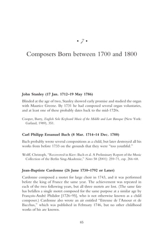 •   7•

   Composers Born between 1700 and 1800




John Stanley (17 Jan. 1712–19 May 1786)
Blinded at the age of two, Stanley showed early promise and studied the organ
with Maurice Greene. By 1731 he had composed several organ voluntaries,
and at least one of these probably dates back to the mid-1720s.

Cooper, Barry, English Solo Keyboard Music of the Middle and Late Baroque (New York:
  Garland, 1989), 351.


Carl Philipp Emanuel Bach (8 Mar. 1714–14 Dec. 1788)
Bach probably wrote several compositions as a child, but later destroyed all his
works from before 1733 on the grounds that they were “too youthful.”

Wolff, Christoph, “Recovered in Kiev: Bach et al. A Preliminary Report of the Music
 Collection of the Berlin Sing-Akademie,” Notes 58 (2001): 259–71, esp. 266–68.


Jean-Baptiste Cardonne (26 June 1730–1792 or Later)
Cardonne composed a motet for large choir in 1743, and it was performed
before the king of France the same year. The achievement was repeated in
each of the two following years, but all three motets are lost. (The same fate
has befallen a single motet composed for the same purpose at a similar age by
François-André Philidor [1726–95], who is not otherwise known as a child
composer.) Cardonne also wrote an air entitled “Etrenne de l’Amour et de
Bacchus,” which was published in February 1746, but no other childhood
works of his are known.


                                          85
 