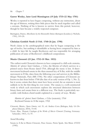 86    Chapter 7

Garret Wesley, later Lord Mornington (19 July 1735–22 May 1781)
Wesley is reported to have begun composing, without any instruction, about
the age of thirteen, writing three little pieces that he stuck together and called
a serenata. Nothing of his is known to survive from this period, however,
though he later became a widely respected composer.

Barrington, Daines, Miscellanies by the Honourable Daines Barrington (London: J. Nichols,
  1781), 319–20.

Christian Gottlob Neefe (5 Feb. 1748–26 Jan. 1798)
Neefe claims in his autobiographical notes that he began composing at the
age of twelve, but nothing is identifiable as having been composed by him as
a child. In later life he taught Beethoven and was responsible for arranging
publication of some of Beethoven’s childhood compositions.

Muzio Clementi (23 Jan. 1752–10 Mar. 1832)
The earliest work Clementi is known to have composed is a full-scale oratorio,
Martirio de’ gloriosi Santi Giuliano, e Celso, the libretto of which survives in a
printed source from Rome dated 1764, although the music is lost. A three-
movement keyboard sonata in the then-unusual key of A flat, with the middle
movement in D flat, dates from the following year and survives in the Biblio-
thèque Nationale, Paris (MS 1706). No other compositions of Clementi are
known to date from before 1768 (the date of an early version of Op. 1, No. 2),
but it seems certain that there must have been several, for an oratorio is most
unlikely to be the first thing he ever wrote. The sonata is a well-constructed
work in which each movement explores the structural distinction between
binary form and sonata form in a different way. The finale is particularly suc-
cessful, with broken-chord motifs exploited in a variety of ways. Works:

     Martirio de’ gloriosi Santi Giuliano, e Celso (oratorio), 1764
     Keyboard Sonata in A flat major, 1765

Clementi, Muzio, Opera Omnia, vol. 51, ed. Andrea Coen (Bologna, Italy: Ut Or-
  pheus Edizioni, 2004), 74–85.
Tyson, Alan, Thematic Catalogue of the Works of Muzio Clementi (Tutzing, Germany:
  Schneider, 1967), 13, 97.

Sound Recording
Sonata in A flat in Muzio Clementi, Piano Sonatas, Pietro Spada. Arts Music 472232
  (1983).
 