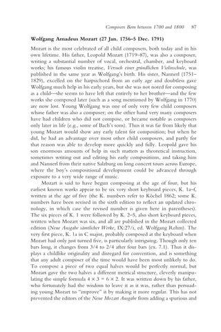 Composers Born between 1700 and 1800     87

Wolfgang Amadeus Mozart (27 Jan. 1756–5 Dec. 1791)
Mozart is the most celebrated of all child composers, both today and in his
own lifetime. His father, Leopold Mozart (1719–87), was also a composer,
writing a substantial number of vocal, orchestral, chamber, and keyboard
works; his famous violin treatise, Versuch einer gründlichen Violinschule, was
published in the same year as Wolfgang’s birth. His sister, Nannerl (1751–
1829), excelled on the harpsichord from an early age and doubtless gave
Wolfgang much help in his early years, but she was not noted for composing
as a child—she seems to have left that entirely to her brother—and the few
works she composed later (such as a song mentioned by Wolfgang in 1770)
are now lost. Young Wolfgang was one of only very few child composers
whose father was also a composer; on the other hand very many composers
have had children who did not compose, or became notable as composers
only later in life (e.g., some of Bach’s sons). Thus it was far from likely that
young Mozart would show any early talent for composition; but when he
did, he had an advantage over most other child composers, and partly for
that reason was able to develop more quickly and fully. Leopold gave his
son enormous amounts of help in such matters as theoretical instruction,
sometimes writing out and editing his early compositions, and taking him
and Nannerl from their native Salzburg on long concert tours across Europe,
where the boy’s compositional development could be advanced through
exposure to a very wide range of music.
      Mozart is said to have begun composing at the age of four, but his
earliest known works appear to be six very short keyboard pieces, K. 1a–f,
written at the age of five (the K. numbers refer to Köchel 1862; some K.
numbers have been revised in the sixth edition to reflect an updated chro-
nology, in which case the revised number is given here in parentheses).
The six pieces of K. 1 were followed by K. 2–5, also short keyboard pieces,
written when Mozart was six, and all are published in the Mozart collected
edition (Neue Ausgabe sämtlicher Werke, IX:27/i, ed. Wolfgang Rehm). The
very first piece, K. 1a in C major, probably composed at the keyboard when
Mozart had only just turned five, is particularly intriguing. Though only ten
bars long, it changes from 3/4 to 2/4 after four bars (ex. 7.1). Thus it dis-
plays a childlike originality and disregard for convention, and is something
that any adult composer of the time would have been most unlikely to do.
To compose a piece of two equal halves would be perfectly normal, but
Mozart gave the two halves a different metrical structure, cleverly manipu-
lating the simple formula 4 × 3 = 6 × 2. It was written down by his father,
who fortunately had the wisdom to leave it as it was, rather than persuad-
ing young Mozart to “improve” it by making it more regular. This has not
prevented the editors of the Neue Mozart Ausgabe from adding a spurious and
 