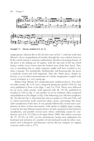 88    Chapter 7




Example 7.1. Mozart, Andante in C, K. 1a.


inappropriate editorial flat to the last bass note of bar 7, with the result that
Mozart’s clever manipulation of tonality through the cross-relation between
B flat and B natural is seriously undermined. Another interesting feature of
the piece is his striking use of register, with the top note of the last chord
being a whole octave lower than the bottom note of the first chord. This,
too, is something that an adult composer might well have avoided as too
risky a strategy. Yet melodically, rhythmically, and harmonically, the piece
is perfectly sound and well organized. Thus the whole piece, despite its
brevity, is an excellent demonstration of a fertile imagination coupled with
secure technique at a very young age.
      Before long, Mozart was composing more ambitious pieces. Two pairs
of violin sonatas (K. 6–9) were composed during the period 1762–64, and
were published in Paris as his Opp. 1 and 2 in 1764. These were followed
by six more violin sonatas, with optional cello (K. 10–15), published in
London in 1765 as Op. 3, and another set of six (without cello) composed
and published in The Hague as Op. 4 the following year. His first symphony
(K. 16), like his Op. 3, dates from his visit to London in 1764 and 1765, and
is a three-movement work scored for oboes, horns, and strings, like many
other symphonies of the time. It was quickly followed by several more sym-
phonies in three or four movements, with similar or slightly larger scoring,
so that by the time Mozart turned sixteen, he had composed at least fourteen
symphonies, and possibly several more whose authorship cannot be con-
firmed, such as K. 97 (73m) in D major (Eisen 1989). His earliest concertos
(K. 37, 39–41), of 1767, are less adventurous, being mere adaptations for
keyboard and orchestra of a number of solo keyboard works by other com-
posers such as Raupach and Honauer, and he did not compose an original
concerto until as late as 1773.
 