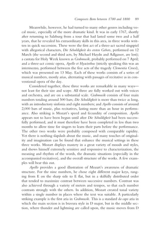 Composers Born between 1700 and 1800       89

      Meanwhile, however, he had turned to many other genres including vo-
cal music, especially of the more dramatic kind. It was in early 1767, shortly
after returning to Salzburg from a tour that had lasted some two and a half
years, that he revealed his extraordinary skills in this area, in three works writ-
ten in quick succession. These were the first act of a three-act sacred singspiel
with allegorical characters, Die Schuldigkeit des ersten Gebots, performed on 12
March (the second and third acts, by Michael Haydn and Adlgasser, are lost);
a cantata for Holy Week known as Grabmusik, probably performed on 7 April;
and a three-act comic opera, Apollo et Hyacinthus (strictly speaking this was an
intermezzo, performed between the five acts of the tragedy Clementia Croesi),
which was presented on 13 May. Each of these works consists of a series of
musical numbers, mostly arias, alternating with passages of recitative as in con-
ventional opera of the day.
      Considered together, these three works are remarkable in many ways—
not least for their size and scope. All three are fully worked out with voices
and orchestra, and are on a substantial scale. Grabmusik consists of four main
numbers totaling around 500 bars; Die Schuldigkeit is more than twice as long,
with an introductory sinfonia and eight numbers; and Apollo consists of around
2,000 bars of music, plus recitatives, lasting more than an hour in perform-
ance. Also striking is Mozart’s speed and fecundity of composition. Apollo
appears not to have been begun until after Die Schuldigkeit had been success-
fully performed, and it must therefore have been completed in less than two
months to allow time for singers to learn their parts before the performance.
The other two works were probably composed with comparable rapidity.
Yet there is nothing slapdash about the music, and many touches of original-
ity and imagination can be found that enhance the musical settings in these
three works. Mozart displays mastery in a great variety of moods and styles,
and shows himself extremely sensitive and responsive to characterization, the
meaning and rhythm of the words, the dramatic situations (especially in the
accompanied recitatives), and the overall structure of the works. A few exam-
ples will bear this out.
      Apollo provides a good illustration of Mozart’s awareness of dramatic
structure. For the nine numbers, he chose eight different major keys, rang-
ing from E on the sharp side to E flat, but in a skilfully distributed order
that tended to maximize contrast between successive numbers. Contrast was
also achieved through a variety of meters and tempos, so that each number
contrasts strongly with the others. In addition, Mozart created tonal variety
within a single number in places where the text was suitable. A particularly
striking example is the first aria in Grabmusik. This is a standard da capo aria in
which the main section is in bravura style in D major, but in the middle sec-
tion, where thunder and lightning are called upon, the music moves from D
 