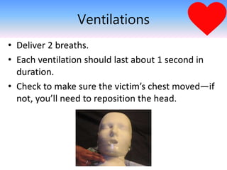 Ventilations
• Deliver 2 breaths.
• Each ventilation should last about 1 second in
duration.
• Check to make sure the victim’s chest moved—if
not, you’ll need to reposition the head.
 