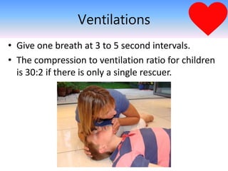 Ventilations
• Give one breath at 3 to 5 second intervals.
• The compression to ventilation ratio for children
is 30:2 if there is only a single rescuer.
 