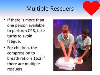 Multiple Rescuers
• If there is more than
one person available
to perform CPR, take
turns to avoid
fatigue.
• For children, the
compression to
breath ratio is 15:2 if
there are multiple
rescuers.
 