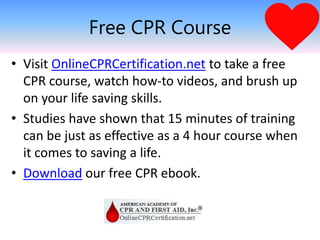 Free CPR Course
• Visit OnlineCPRCertification.net to take a free
CPR course, watch how-to videos, and brush up
on your life saving skills.
• Studies have shown that 15 minutes of training
can be just as effective as a 4 hour course when
it comes to saving a life.
• Download our free CPR ebook.
 