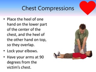 Chest Compressions
• Place the heel of one
hand on the lower part
of the center of the
chest, and the heel of
the other hand on top,
so they overlap.
• Lock your elbows.
• Have your arms at 90
degrees from the
victim’s chest.
 