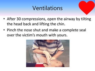 Ventilations
• After 30 compressions, open the airway by tilting
the head back and lifting the chin.
• Pinch the nose shut and make a complete seal
over the victim’s mouth with yours.
 