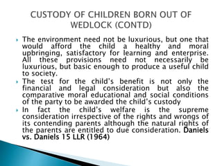  The environment need not be luxurious, but one that
would afford the child a healthy and moral
upbringing, satisfactory for learning and enterprise.
All these provisions need not necessarily be
luxurious, but basic enough to produce a useful child
to society.
 The test for the child’s benefit is not only the
financial and legal consideration but also the
comparative moral educational and social conditions
of the party to be awarded the child’s custody
 In fact the child’s welfare is the supreme
consideration irrespective of the rights and wrongs of
its contending parents although the natural rights of
the parents are entitled to due consideration. Daniels
vs. Daniels 15 LLR (1964)
 
