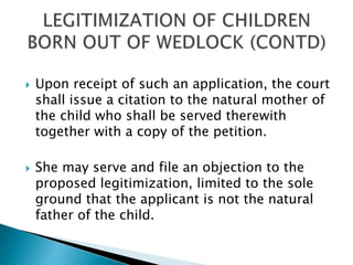  Upon receipt of such an application, the court
shall issue a citation to the natural mother of
the child who shall be served therewith
together with a copy of the petition.
 She may serve and file an objection to the
proposed legitimization, limited to the sole
ground that the applicant is not the natural
father of the child.
 
