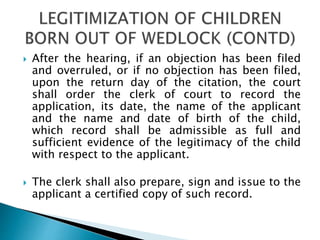  After the hearing, if an objection has been filed
and overruled, or if no objection has been filed,
upon the return day of the citation, the court
shall order the clerk of court to record the
application, its date, the name of the applicant
and the name and date of birth of the child,
which record shall be admissible as full and
sufficient evidence of the legitimacy of the child
with respect to the applicant.
 The clerk shall also prepare, sign and issue to the
applicant a certified copy of such record.
 