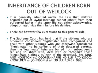  It is generally admitted under the Law that children
begotten out of lawful marriage cannot inherit from their
purported father if the latter did not either acknowledge,
adopt or legitimize them before his demise.
 There are however few exceptions to this general rule.
 The Supreme Court has held that if the siblings who are
otherwise considered “legitimate” have recognized and
dealt with other siblings who are otherwise considered
“illegitimate” to be co-heirs of their deceased parents,
then the “legitimate” heirs are barred from subsequently
refusing to share with, deal with or recognize those
“illegitimate siblings as heir of the deceased. See KING
AND HOUSTON vs. COOPER-HARRIS 40 LLR P.70 (2000);
KNOWLDEN vs. JOHNSON et al., 39 LLR P.345 (1998).
 