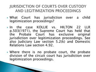  What Court has jurisdiction over a child
legitimization proceedings?
 In the case KOLLIE vs. HILTON 22 LLR
p.503(1971), the Supreme Court has held that
the Probate Court has exclusive original
jurisdiction over legitimization proceedings. See
also Judiciary Law section 5.2(k) and Domestic
Relations Law section 4.92.
 Where there is no probate court, the probate
division of the circuit court has jurisdiction over
legitimization proceedings.
 