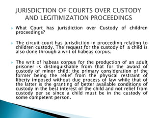  What Court has jurisdiction over Custody of children
proceedings?
 The circuit court has jurisdiction in proceeding relating to
children custody. The request for the custody of a child is
also done through a writ of habeas corpus.
 The writ of habeas corpus for the production of an adult
prisoner is distinguishable from that for the award of
custody of minor child; the primary consideration of the
former being the relief from the physical restraint of
liberty imposed without due process of law while that of
the latter is the granting of better available conditions of
custody in the best interest of the child and not relief from
custody per se since a child must be in the custody of
some competent person.
 