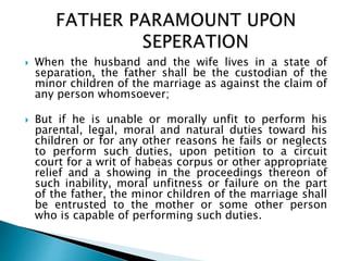 When the husband and the wife lives in a state of
separation, the father shall be the custodian of the
minor children of the marriage as against the claim of
any person whomsoever;
 But if he is unable or morally unfit to perform his
parental, legal, moral and natural duties toward his
children or for any other reasons he fails or neglects
to perform such duties, upon petition to a circuit
court for a writ of habeas corpus or other appropriate
relief and a showing in the proceedings thereon of
such inability, moral unfitness or failure on the part
of the father, the minor children of the marriage shall
be entrusted to the mother or some other person
who is capable of performing such duties.
 