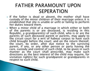  If the father is dead or absent, the mother shall have
custody of the minor children of their marriage unless it is
established that she is unable or unfit or failing to perform
her duties toward them.
 When a minor child of a marriage in which either or both
of the parents is or are deceased, is residing in this
Republic, a grandparent(s) of such child, who is or are the
parents of such deceased parent or parents, may apply to
the circuit court for a writ of habeas corpus to have such
child brought before the court; and on the return thereof,
the court, by order, after due notice to the surviving
parent, if any, or any other person or party having the
care, custody and control of such child, to be given in such
manner as the court shall prescribe, may make such
directions as the best interest of the child may require, for
visitation right(s) for such grandparent or grandparents in
respect to such child.
 