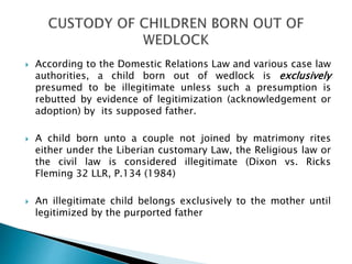  According to the Domestic Relations Law and various case law
authorities, a child born out of wedlock is exclusively
presumed to be illegitimate unless such a presumption is
rebutted by evidence of legitimization (acknowledgement or
adoption) by its supposed father.
 A child born unto a couple not joined by matrimony rites
either under the Liberian customary Law, the Religious law or
the civil law is considered illegitimate (Dixon vs. Ricks
Fleming 32 LLR, P.134 (1984)
 An illegitimate child belongs exclusively to the mother until
legitimized by the purported father
 