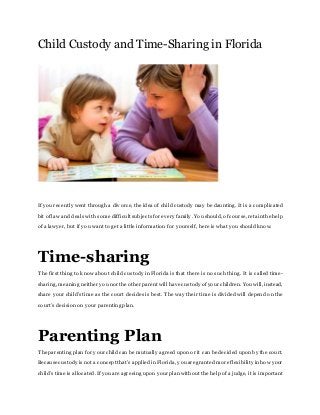 Child Custody and Time-Sharing in Florida
If yourecently went through a divorce, the idea of child custody may be daunting. It is a complicated
bit of law and deals with some difficult subjectsfor every family. Youshould, of course, retainthe help
of a lawyer, but if you want to get a little information for yourself, here is what you should know.
Time-sharing
The first thing to know about child custody in Florida is that there is no such thing. It is called time-
sharing, meaning neither younor the other parent will have custody of your children. Youwill, instead,
share your child’s time as the court decides is best. The way their time is divided will depend on the
court’s decision on your parenting plan.
Parenting Plan
The parenting plan for your childcan be mutually agreed upon or it can be decided upon by the court.
Because custody isnot a concept that’s applied in Florida, youare granted more flexibility inhow your
child’s time is allocated. If youare agreeing upon your plan without the help of a judge, it is important
 