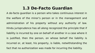 1.3 De-Facto Guardian
A de-facto guardian is a person who takes continuous interest in
the welfare of the minor’s person or in the management and
administration of his property without any authority of law.
Hindu jurisprudence has all along recognized the principle that if
liability is incurred by one on behalf of another in a case where it
is justified, then the person, on whose behalf the liability is
incurred or, at least, his property, is liable, notwithstanding the
fact that no authorization was made for incurring the liability.
 