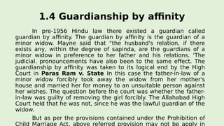 1.4 Guardianship by affinity
In pre-1956 Hindu law there existed a guardian called
guardian by affinity. The guardian by affinity is the guardian of a
minor widow. Mayne said that "the husband's relation, if there
exists any, within the degree of sapinda, are the guardians of a
minor widow in preference to her father and his relations. 'The
judicial. pronouncements have also been to the same effect. The
guardianship by affinity was taken to its logical end by the High
Court in Paras Ram v. State In this case the father-in-law of a
minor widow forcibly took away the widow from her mother's
house and married her for money to an unsuitable person against
her wishes. The question before the court was whether the father-
in-law was guilty of removing the girl forcibly. The Allahabad High
Court held that he was not, since he was the lawful guardian of the
widow.
But as per the provisions contained under the Prohibition of
Child Marriage Act, above referred provision may not be apply in
 